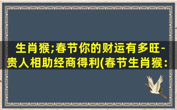 生肖猴;春节你的财运有多旺- 贵人相助经商得利(春节生肖猴：贵人相助，经商得利，财运旺到爆！)